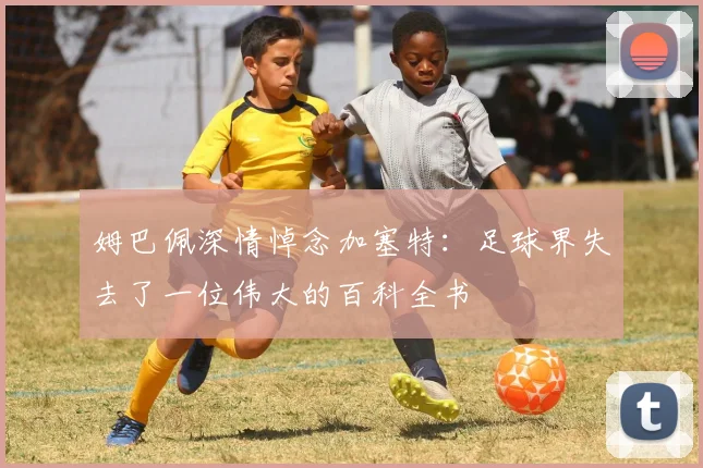 姆巴佩深情悼念加塞特：足球界失去了一位伟大的百科全书