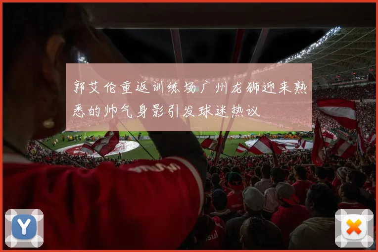 郭艾伦重返训练场广州龙狮迎来熟悉的帅气身影引发球迷热议