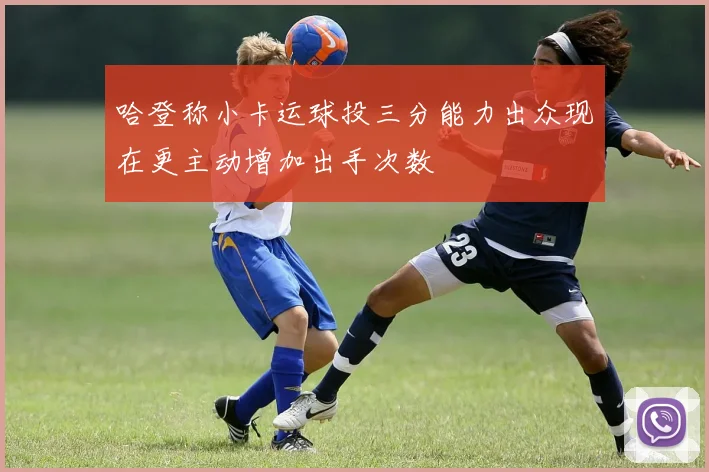 哈登称小卡运球投三分能力出众现在更主动增加出手次数