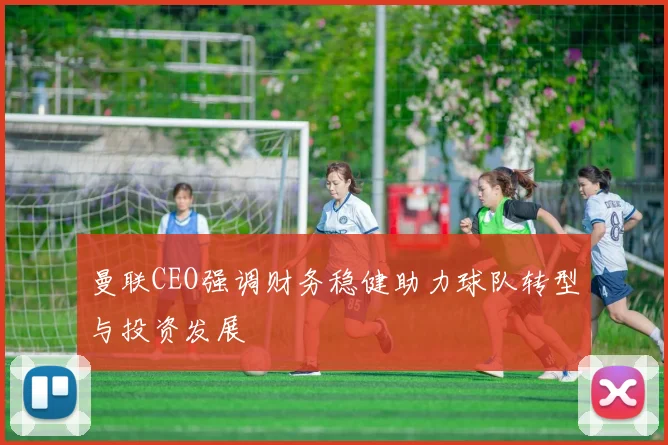 曼联CEO强调财务稳健助力球队转型与投资发展