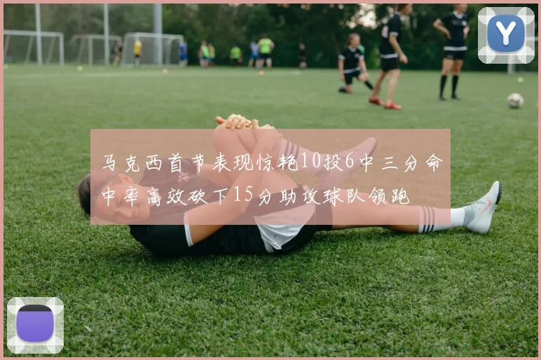 马克西首节表现惊艳10投6中三分命中率高效砍下15分助攻球队领跑