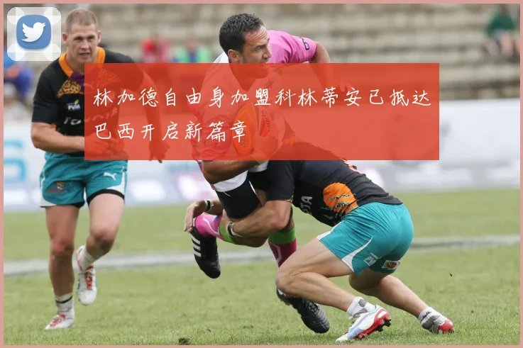 林加德自由身加盟科林蒂安已抵达巴西开启新篇章