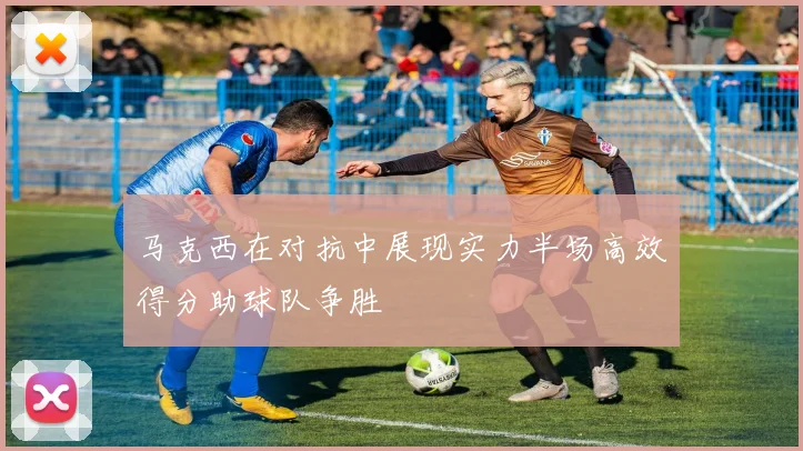 马克西在对抗中展现实力半场高效得分助球队争胜