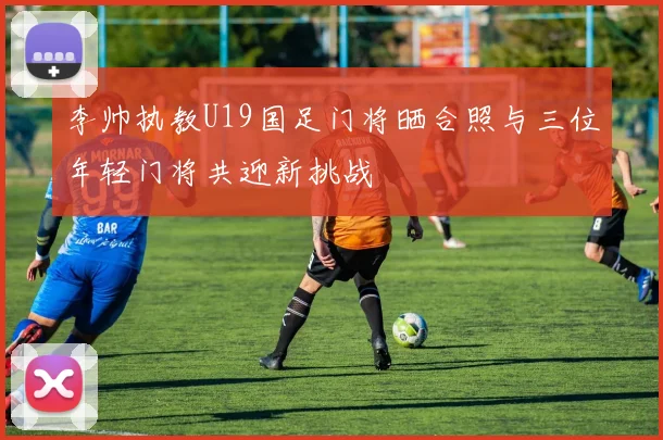 李帅执教U19国足门将晒合照与三位年轻门将共迎新挑战