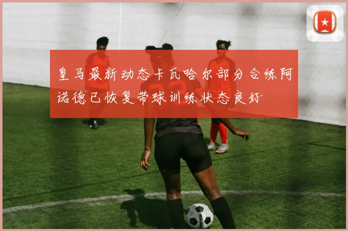皇马最新动态卡瓦哈尔部分合练阿诺德已恢复带球训练状态良好