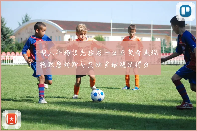 湖人半场领先猛龙一分东契奇表现抢眼詹姆斯与艾顿贡献稳定得分