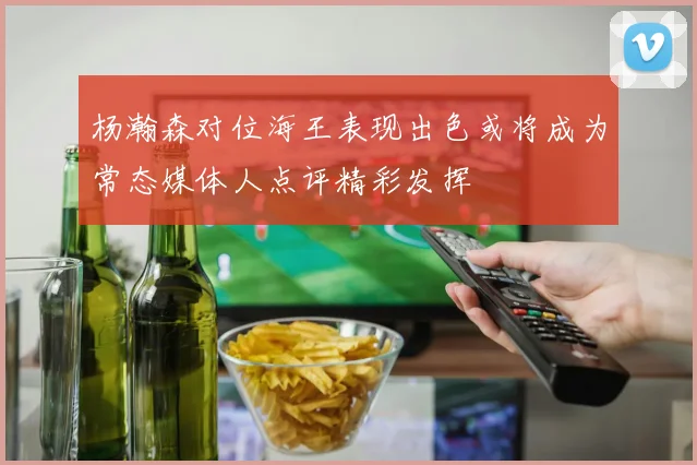 杨瀚森对位海王表现出色或将成为常态媒体人点评精彩发挥