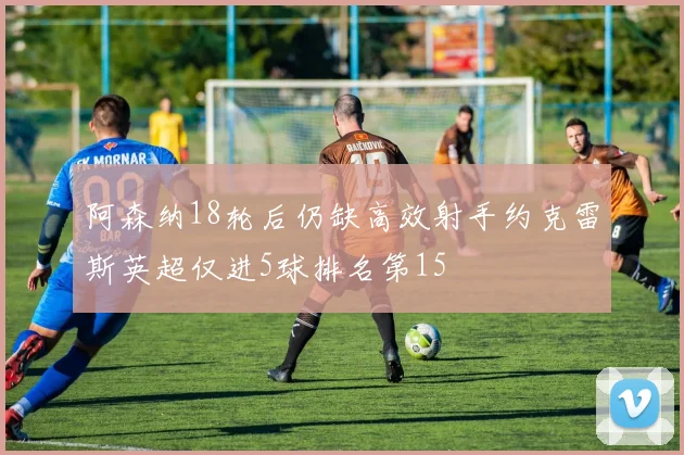 阿森纳18轮后仍缺高效射手约克雷斯英超仅进5球排名第15