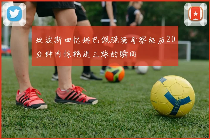 坎波斯回忆姆巴佩现场考察经历20分钟内惊艳进三球的瞬间