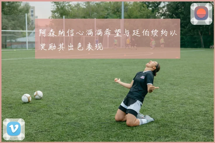 阿森纳信心满满希望与廷伯续约以奖励其出色表现