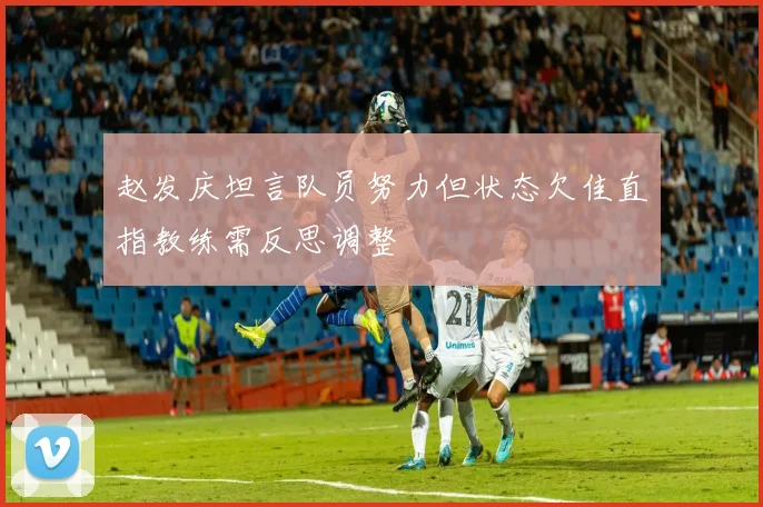 赵发庆坦言队员努力但状态欠佳直指教练需反思调整