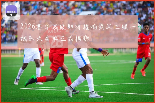 2026赛季战鼓即将擂响武汉三镇一线队大名单正式揭晓