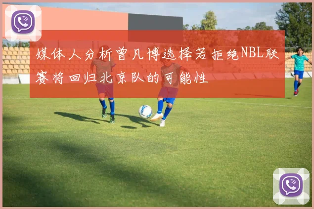 媒体人分析曾凡博选择若拒绝NBL联赛将回归北京队的可能性