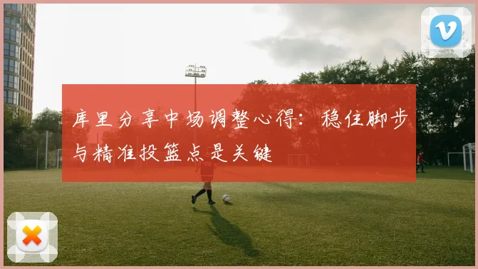 库里分享中场调整心得：稳住脚步与精准投篮点是关键