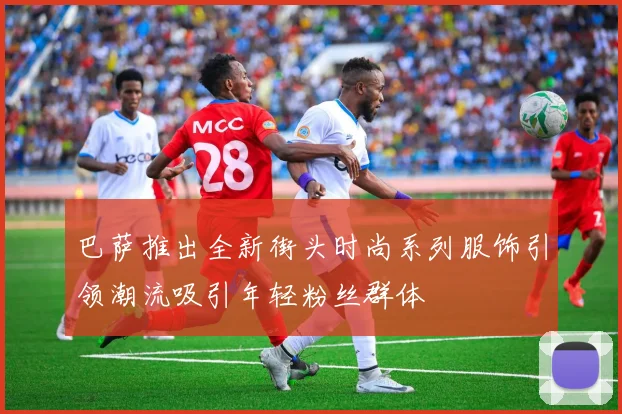 巴萨推出全新街头时尚系列服饰引领潮流吸引年轻粉丝群体