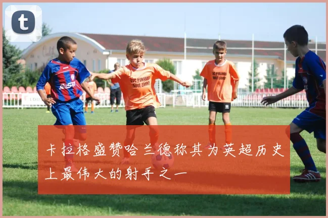 卡拉格盛赞哈兰德称其为英超历史上最伟大的射手之一