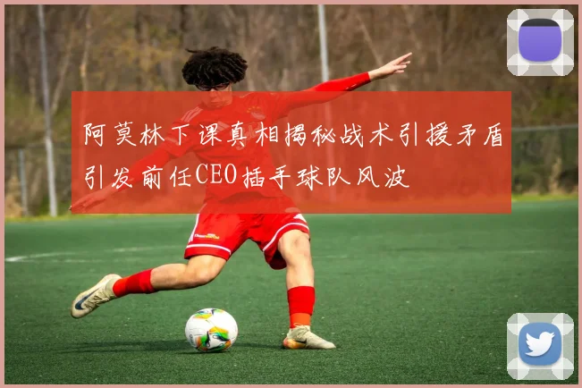 阿莫林下课真相揭秘战术引援矛盾引发前任CEO插手球队风波