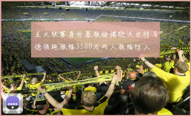 五大联赛身价暴涨榜揭晓沃尔特马德领跑涨幅3500万两人涨幅惊人