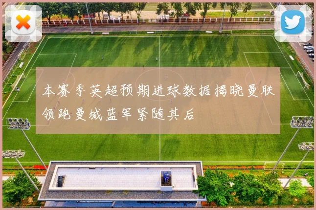 本赛季英超预期进球数据揭晓曼联领跑曼城蓝军紧随其后