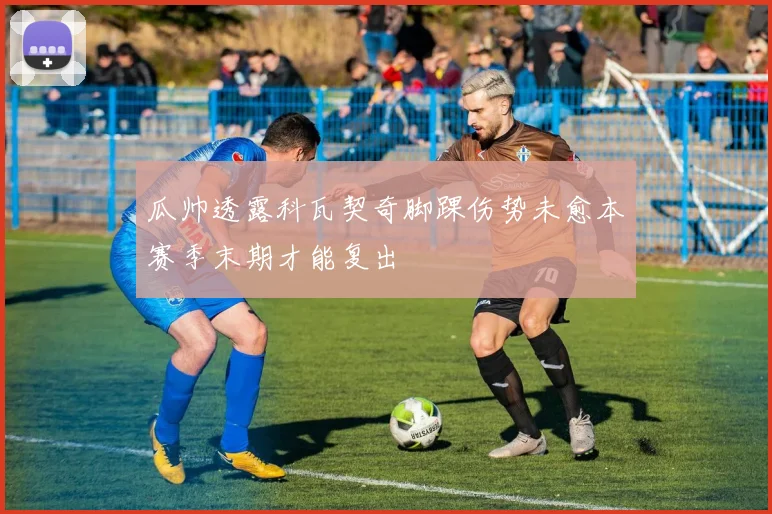 瓜帅透露科瓦契奇脚踝伤势未愈本赛季末期才能复出