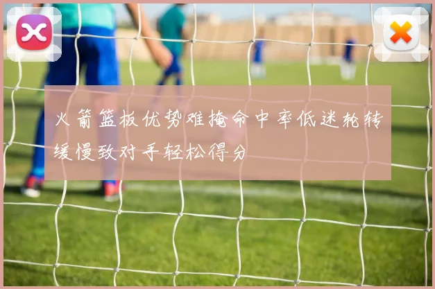 火箭篮板优势难掩命中率低迷轮转缓慢致对手轻松得分