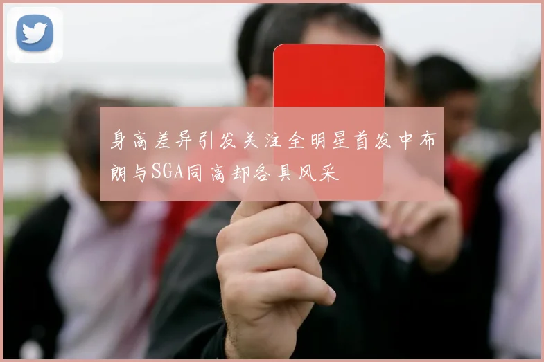 身高差异引发关注全明星首发中布朗与SGA同高却各具风采