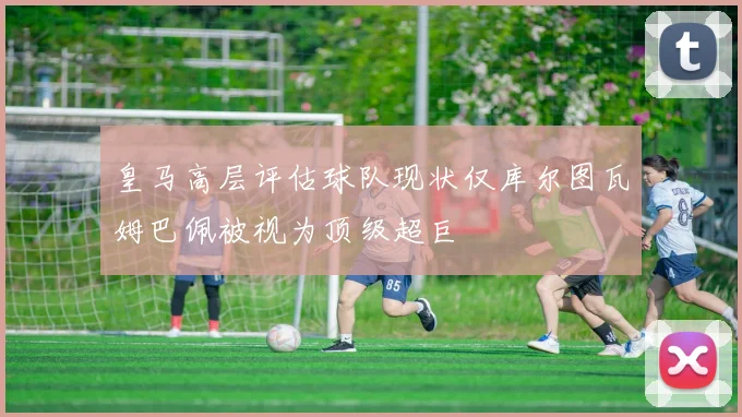 皇马高层评估球队现状仅库尔图瓦姆巴佩被视为顶级超巨