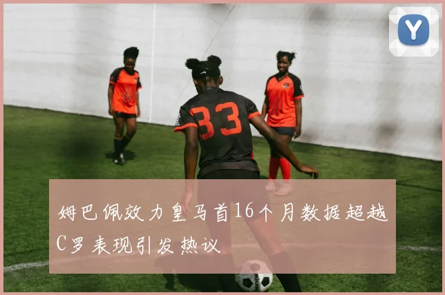 姆巴佩效力皇马首16个月数据超越C罗表现引发热议