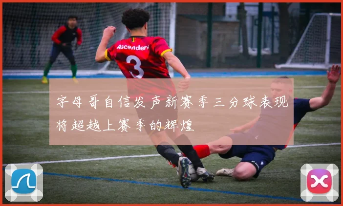 字母哥自信发声新赛季三分球表现将超越上赛季的辉煌