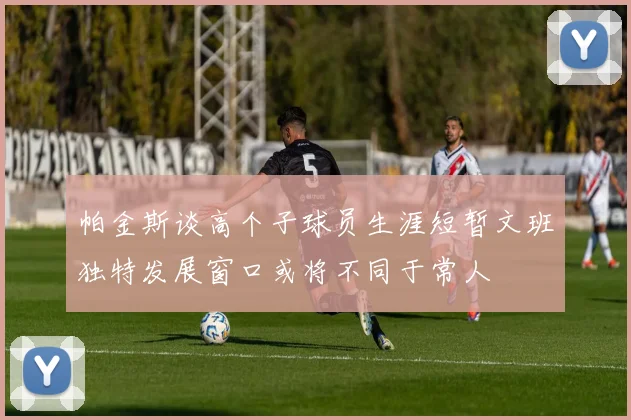 帕金斯谈高个子球员生涯短暂文班独特发展窗口或将不同于常人