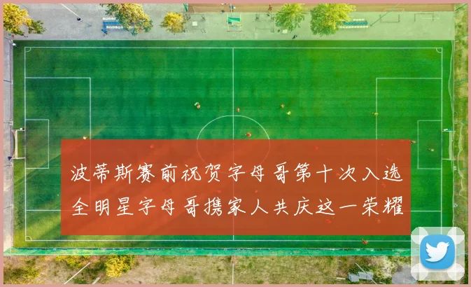 波蒂斯赛前祝贺字母哥第十次入选全明星字母哥携家人共庆这一荣耀时刻