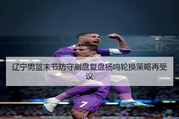 辽宁男篮末节防守崩盘复盘杨鸣轮换策略再受议 | WukongSports